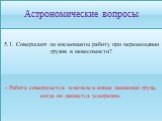 5.1. Совершают ли космонавты работу при перемещении грузов в невесомости? - Работа совершается в начале и конце движения груза, когда он движется ускоренно.