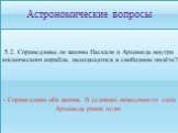 5.2. Справедливы ли законы Паскаля и Архимеда внутри космического корабля, находящегося в свободном полёте? - Справедливы оба закона. В условиях невесомости сила Архимеда равна нулю.