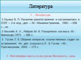 Литература. Литература 1.Глушко В. П. Развитие ракетостроения и космонавтики в СССР. – 2-е изд., доп. – М.: Машиностроение, 1981. – 208 с., ил. 2.Киселёв А. Н., Ребров М. Ф. Покорители космоса. М.: Воениздат,1971. – 368 с. 3. Гусев. Е. Б. Сборник вопросов и качественных задач по астрономии: Кн. для 