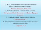 1. Кто автор первого проекта пилотируемого летательного ракетного аппарата? – Николай Иванович Кибальчич. 2. Пионеры ракетно - космической техники. – Кондратюк Юрий Николаевич и Цандер Фридрих Артурович. 3. Основоположник космических полётов. – Циолковский К. Э. 4. Кого называли главным конструкторо