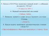 5. Когда в СССР был выполнен первый полёт с собаками на высоту 110 км? – 15 августа 1951 г. 6. Первый космический пассажир. – Собака Лайка. 7. Название первого в мире искусственного спутника Солнца. – «Луна-1». 8. Какую задачу выполнила автоматическая станция «Луна-3»? - Сфотографировала обратную не