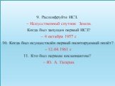 9. Расшифруйте ИСЗ. – Искусственный спутник Земли. Когда был запущен первый ИСЗ? – 4 октября 1957 г. 10. Когда был осуществлён первый пилотируемый полёт? - 12.04.1961 г. 11. Кто был первым космонавтом? – Ю. А. Гагарин.