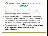 Основные понятия и принципы КПКМ. Ранее считалось, что устройство мира можно познавать, не вмешиваясь в него, не влияя на протекающие в нём процессы. Картина реальности в квантовой механике становится двуплановой: с одной стороны в неё входят характеристики исследуемого объекта, а с другой – условия