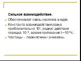 Сильное взаимодействие. Обеспечивает связь нуклонов в ядре. Константа взаимодействия равна приблизительно 100, радиус действия порядка 10-15, время протекания t ~10-23с. Частицы – переносчики - p-мезоны.