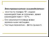 Электромагнитное взаимодействие: константа порядка 10-2, радиус взаимодействия не ограничен, время взаимодействия t ~ 10-20с. Оно реализуется между всеми заряженными частицами. Частица-переносчик – фотон (g-квант).