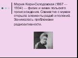 Мария Кюри-Склодовская (1867 — 1934) — физик и химик польского происхождения. Совместно с мужем открыла элементы радий и полоний. Занималась проблемами радиоактивности.
