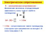 Электрическое сопротивление. R - электрическое сопротивление – физическая величина, определяющая зависимость силы тока от свойств проводника: СИ : [R] = = 1 Ом 1 Ом – сопротивление такого проводника, в котором при напряжении на концах 1 В сила тока равна 1 А. I =