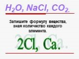 H2O, NaCl, CO2. Запишите формулу вещества, зная количество каждого элемента. 2Cl, Ca.