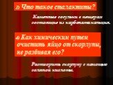 3) Что такое сталактиты? Каменные сосульки в пещерах состоящие из карбоната кальция. 4) Как химическим путем очистить яйцо от скорлупы, не разбивая его? Растворить скорлупу с помощью соляной кислоты.