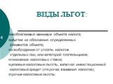 ВИДЫ ЛЬГОТ: необлагаемый минимум объекта налога; изъятие из обложения определенных элементов объекта; освобождение от уплаты налогов отдельных лиц или категорий плательщиков; понижение налоговых ставок; целевые налоговые льготы, включая инвестиционный налоговый кредит (отсрочки взимания налогов); пр