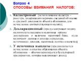 Вопрос 4 СПОСОБЫ ВЗИМАНИЯ НАЛОГОВ: Кадастровый (использование кадастра - реестра, содержащего перечень сведений об оценке и средней доходности объекта обложения, для исчисления соответствующего налога); Декларационный (предусматривает подачу налогоплательщиком в налоговые органы декларации о величин