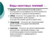 Виды налоговых платежей : налог (систематический взнос, который уплачивается без всякого встречного удовлетворения); сбор (плата государству за право пользования или право осуществления деятельности); пошлина (плата за совершение действий государственными органами); платеж (плата за использование ре