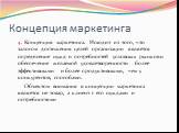 Концепция маркетинга. Концепция маркетинга. Исходит из того, что залогом достижения целей организации является определение нужд и потребностей условных рынков и обеспечение желаемой удовлетворенности более эффективными и более продуктивными, чем у конкурентов, способами. Объектом внимания в концепци