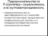 Предпринимательство по Й.Шумпетеру – социальная роль, а не групповая принадлежность. предпринимательство не идентифицируется ни с какой-либо конкретной классовой, имущественной, профессиональной группой, ни с определенной общественной или экономической системой