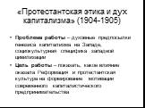 «Протестантская этика и дух капитализма» (1904-1905). Проблема работы – духовные предпосылки генезиса капитализма на Западе, социокультурная специфика западной цивилизации Цель работы – показать, какое влияние оказала Реформация и протестантская культура на формирование мотивации современного капита