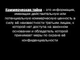 Коммерческая тайна – это информация, имеющая действительную или потенциальную коммерческую ценность в силу её неизвестности третьим лицам, к которой нет доступа на законном основании и обладатель которой принимает меры по охране её конфиденциальности