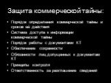 Защита коммерческой тайны: Порядок определения коммерческой тайны и сроков её действия Система доступа к информации коммерческой тайны Порядок работы с документами КТ Обеспечение сохранности Обязанности лиц допущенных к документам КТ Принципы контроля Ответственность за разглашение сведений