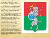 Герб Суворовского района был принят 29 ОКТЯБРЯ 2004 ГОДА. В поле пересеченном червленью (красным) и зеленью горностаевый лев с золотым языком и когтями, в правой передней лапе держащий золотую двуострую громовую стрелу, а в левой — щит (тарч), пересеченный серебром и лазурью (синим, голубым) с фонта