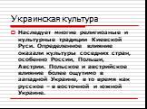 Украинская культура. Наследует многие религиозные и культурные традиции Киевской Руси. Определенное влияние оказали культуры соседних стран, особенно России, Польши, Австрии. Польское и австрийское влияние более ощутимо в западной Украине, в то время как русское – в восточной и южной Украине.