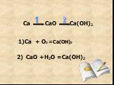 Ca CaO Ca(OH)2 1 2. 1)Ca + O2 =Ca(OH)2 2) CaO +H2O =Ca(OH)2