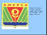 Первый герб города Амурска утвержден главой города Амурска В.В. Каделенко от 27 января 1998 года.