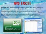 MS EXCEL. Microsoft Excel (также иногда называется Microsoft Office Excel) —программа для работы с электронными таблицами, созданная корпорацией Microsoft дляMicrosoft Windows, Windows IT и Mac US. Она предоставляет возможности экономико-статистических расчетов, графические инструменты и, за исключе