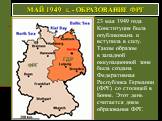 23 мая 1949 года Конституция была опубликована и вступила в силу. Таким образом в западной оккупационной зоне была создана Федеративная Республика Германии (ФРГ) со столицей в Бонне. Этот день считается днем образования ФРГ. МАЙ 1949 г. - ОБРАЗОВАНИЕ ФРГ. ФРГ ГДР