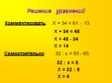 Решение уравнений. Комментировать: Х + 34 = 61 – 13. Х + 34 = 48 Х = 48 - 34 Х = 14. Самостоятельно: 32 : х = 93 - 85. 32 : х = 8 Х = 32 : 8 Х = 4