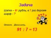 Задача. Шапка – 91 рубль, в 7 раз дороже Шарф - ? Ответ. Доказать. 91 : 7 = 13