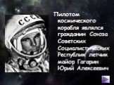 Пилотом космического корабля являлся гражданин Союза Советских Социалистических Республик летчик майор Гагарин Юрий Алексеевич