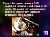 Полет Гагарина длился 108 минут.12 апреля 1961 года в 10 часов 55 минут по московскому времени космонавт успешно совершил приземление