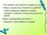 – Что нового вы узнали сегодня на уроке? – Какие знания нам помогли в работе? поблагодарите одноклассников, которые помогли получить результат урока; Какие затруднения остались ? – Оцените свою работу на уроке.