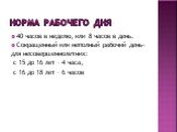 Норма рабочего дня. 40 часов в неделю, или 8 часов в день. Сокращенный или неполный рабочий день- для несовершеннолетних: с 15 до 16 лет – 4 часа, с 16 до 18 лет – 6 часов