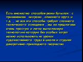 Есть множество способов резки бутылок : с применением нихрома , алмазного круга и т.д. , но все эти способы требуют сложного технического оснащения , мы же предлагаем очень простую и легко выполнимую технологию которую без особых затрат можно использовать на уроках художественного труда в школе и ст