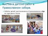 Выставка детских работ в Православном соборе. Работы детей выставлялись в Православном соборе на праздник Пасха.