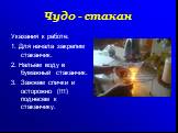 Указания к работе: 1. Для начала закрепим стаканчик. 2. Нальем воду в бумажный стаканчик. 3. Зажжем спички и осторожно (!!!) поднесем к стаканчику.