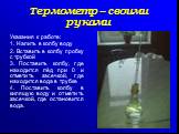 Указания к работе: 1. Налить в колбу воду 2. Вставить в колбу пробку с трубкой 3. Поставить колбу, где находится лёд при 0 и отметить засечкой, где находится вода в трубке 4. Поставить колбу в кипящую воду и отметить засечкой, где остановится вода.