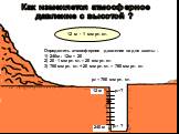Как изменяется атмосферное давление с высотой ? р0 = 760 мм рт. ст. 12 м 240 м 12 м - 1 мм рт. ст. Определить атмосферное давление на дне шахты : 1) 240м : 12м = 20 2) 20 . 1 мм рт. ст. = 20 мм рт. ст. 3) 760 мм рт. ст. + 20 мм рт. ст. = 780 мм рт. ст. р1=? р2= ?