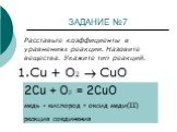 ЗАДАНИЕ №7. Расставьте коэффициенты в уравнениях реакции. Назовите вещества. Укажите тип реакций. 1.Cu + O2  CuО. 2Cu + O2 = 2CuO медь + кислород = оксид меди(II) реакция соединения