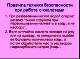 Правила техники безопасности при работе с кислотами. 1. При разбавлении кислот водой следует кислоту тонкой струйкой при перемешивании наливать в воду, а не наоборот. 2. Если случайно кислота попадет на руку или на одежду, то немедленно смойте ее большим количеством воды, а потом обработайте место р