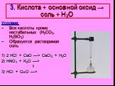 3. Кислота + основной оксид → соль + Н2О. Условия: Все кислоты кроме нестабильных (H2CO3, H2SiO3) Образуется растворимая соль 1) 2 HCl + CaO —> CaCl2 + H2O 2) HNO3 + K2O —> t 3) HCl + CuO —>