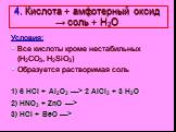 4. Кислота + амфотерный оксид → соль + Н2О. Условия: Все кислоты кроме нестабильных (H2CO3, H2SiO3) Образуется растворимая соль 1) 6 HCl + Al2O3 —> 2 AlCl3 + 3 H2O 2) HNO3 + ZnO —> 3) HCl + BeO —>
