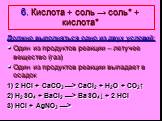 6. Кислота + соль → соль* + кислота*. Должно выполняться одно из двух условий: Один из продуктов реакции – летучее вещество (газ) Один из продуктов реакции выпадает в осадок 1) 2 HCl + CaCO3 —> CaCl2 + H2O + CO2↑ 2) H2SO4 + BaCl2 —> BaSO4↓ + 2 HCl 3) HCl + AgNO3 —>