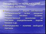 Разновидности международной торговой политики. Протекционизм – защита собственной промышленности путем введения высоких ввозных пошлин, государственной монополии на торговлю определенными видами товаров и др. Фритредерство – политика свободной торговли