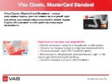 Visa Classic, MasterCard Standard. Visa Classic, MasterCard Standard – самые популярные карты, рассчитанные на широкий круг клиентов для совершения платежей в любой стране. Карты объединяют в себе удобство и высокую надежность. Преимущества карт для держателей: Снятие наличных средств в банкоматах и