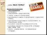 КЛУБ IKEA FAMILY Карта участника дает ряд преимуществ: пользование специальными предложениями; участие в акциях и распродажа; приобретение товаров из ассортимента отдела IKEA FAMILY; приобретение ряда товаров из ассортимента по специальным ценам; получение новостей по электронной почте; получение жу