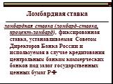 Ломбардная ставка. ломбардная ставка (ломбард-ставка, процент-ломбард), фиксированная ставка, устанавливаемая Советом Директоров Банка России и используемая в случае кредитования центральным банком коммерческих банков под залог государственных ценных бумаг РФ