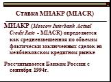 Ставка МИАКР (MIACR). МИАКР (Moscow Interbank Actual Credit Rate - MIACR) определяется как средневзвешенная по объемам фактически заключенных сделок на межбанковском кредитном рынке Рассчитывается Банком России с сентября 1994г.