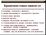 Кредитная ставка зависит от: ● величины депозитного процента; ● уровня рискованности выдаваемого кредита; ● цели и срока кредита; ● размера кредита; ● порядка обеспечения выданной ссуды; ● степени развитости рынка долговых ценных бумаг; ● глубины интегрированности национального кредитного рынка в ми