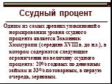 Одним из самых древних упоминаний о нормировании уровня ссудного процента является Законник Хаммурапи (середина XVIII в. до н.э.), в котором содержатся следующие ограничения на величину ссудного процента: 20% годовых по денежным займам и 33% по товарным, в первую очередь, зерновым.